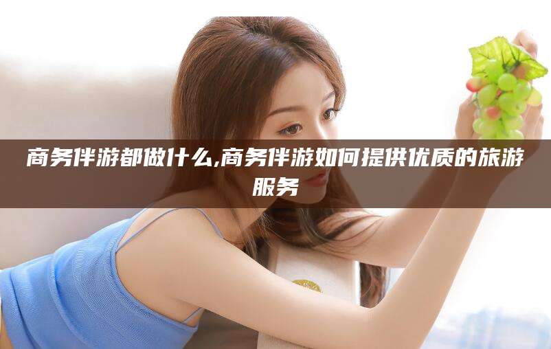 钟祥商务伴游都做什么,商务伴游如何提供优质的旅游服务