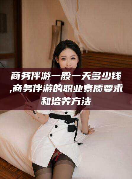 钟祥商务伴游一般一天多少钱,商务伴游的职业素质要求和培养方法