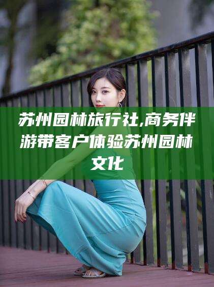 钟祥苏州园林旅行社,商务伴游带客户体验苏州园林文化