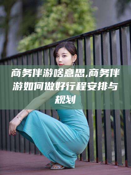 钟祥商务伴游啥意思,商务伴游如何做好行程安排与规划