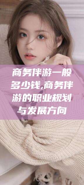 钟祥商务伴游一般多少钱,商务伴游的职业规划与发展方向