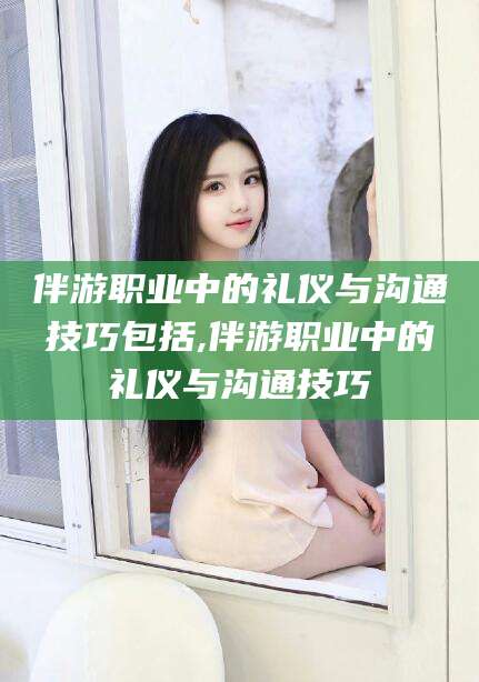 钟祥伴游职业中的礼仪与沟通技巧包括,伴游职业中的礼仪与沟通技巧