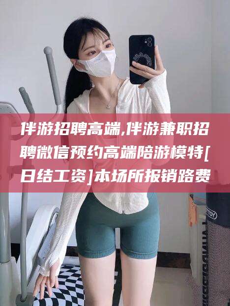 钟祥伴游招聘高端,伴游兼职招聘微信预约高端陪游模特[日结工资]本场所报销路费