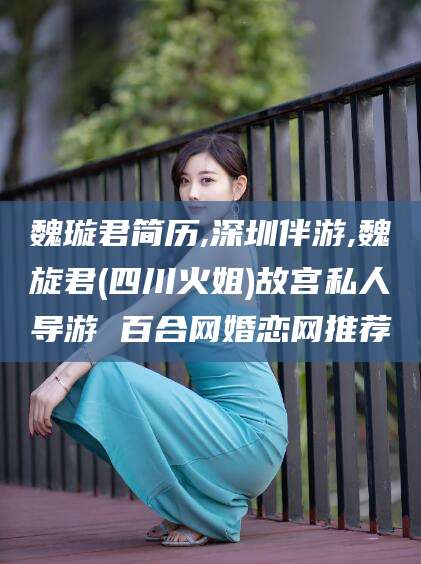 钟祥魏璇君简历,深圳伴游,魏旋君(四川火姐)故宫私人导游 百合网婚恋网推荐