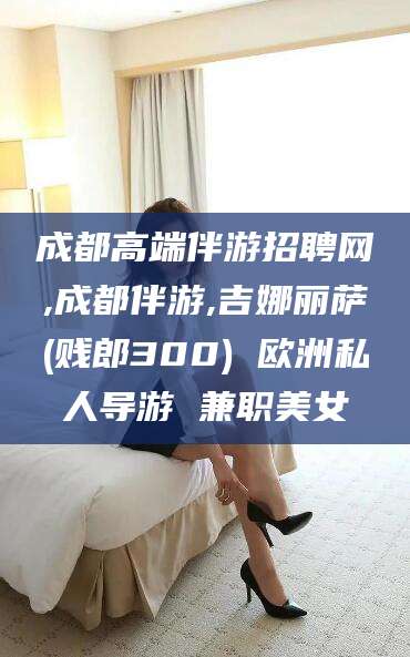 钟祥成都高端伴游招聘网,成都伴游,吉娜丽萨(贱郎300) 欧洲私人导游 兼职美女
