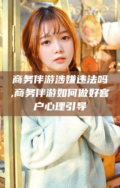钟祥商务伴游涉嫌违法吗,商务伴游如何做好客户心理引导