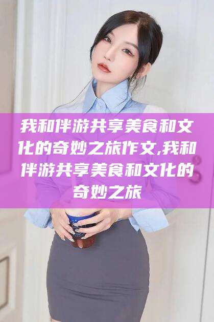 钟祥我和伴游共享美食和文化的奇妙之旅作文,我和伴游共享美食和文化的奇妙之旅