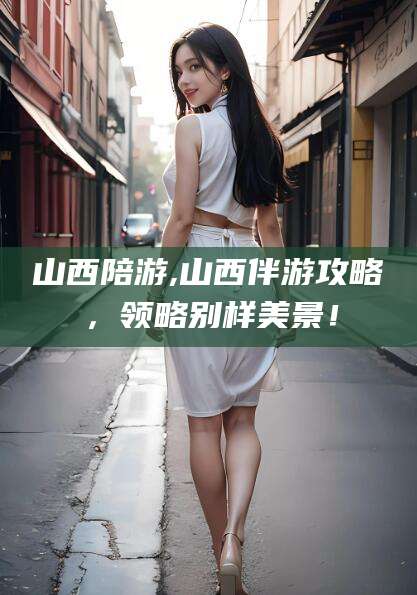 钟祥山西陪游,山西伴游攻略，领略别样美景！