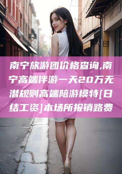 钟祥南宁旅游团价格查询,南宁高端伴游一天20万无潜规则高端陪游模特[日结工资]本场所报销路费