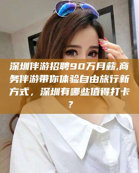 钟祥深圳伴游招聘90万月薪,商务伴游带你体验自由旅行新方式，深圳有哪些值得打卡？
