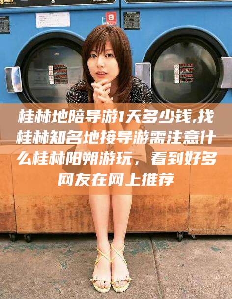 钟祥桂林地陪导游1天多少钱,找桂林知名地接导游需注意什么桂林阳朔游玩，看到好多网友在网上推荐