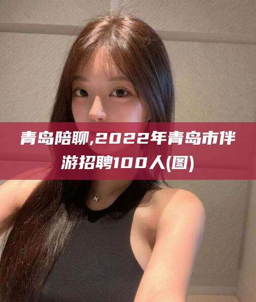 钟祥青岛陪聊,2022年青岛市伴游招聘100人(图)