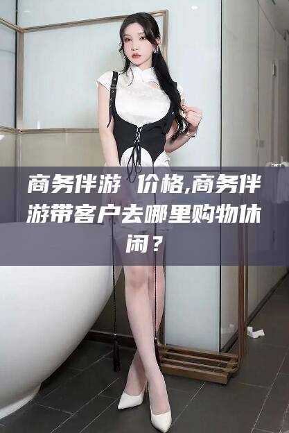 钟祥商务伴游 价格,商务伴游带客户去哪里购物休闲？