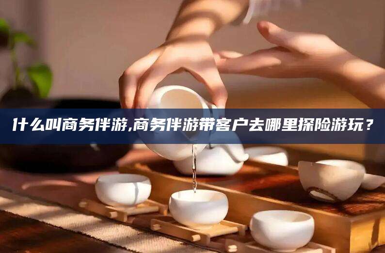 钟祥什么叫商务伴游,商务伴游带客户去哪里探险游玩？
