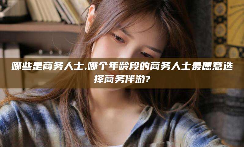 钟祥哪些是商务人士,哪个年龄段的商务人士最愿意选择商务伴游?