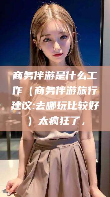 钟祥商务伴游是什么工作（商务伴游旅行建议:去哪玩比较好）太疯狂了，