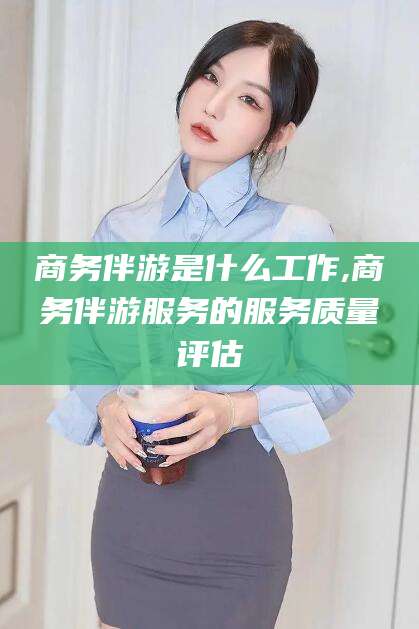 钟祥商务伴游是什么工作,商务伴游服务的服务质量评估