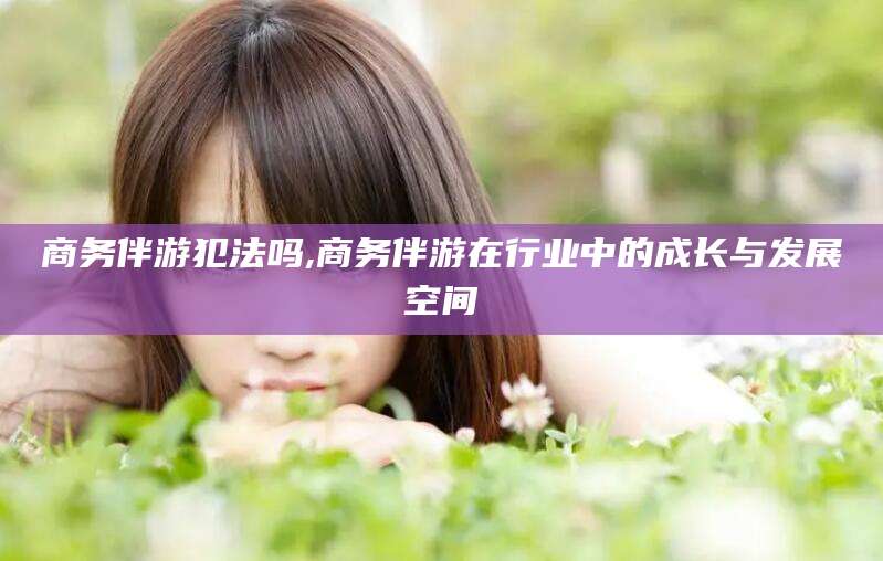 钟祥商务伴游犯法吗,商务伴游在行业中的成长与发展空间