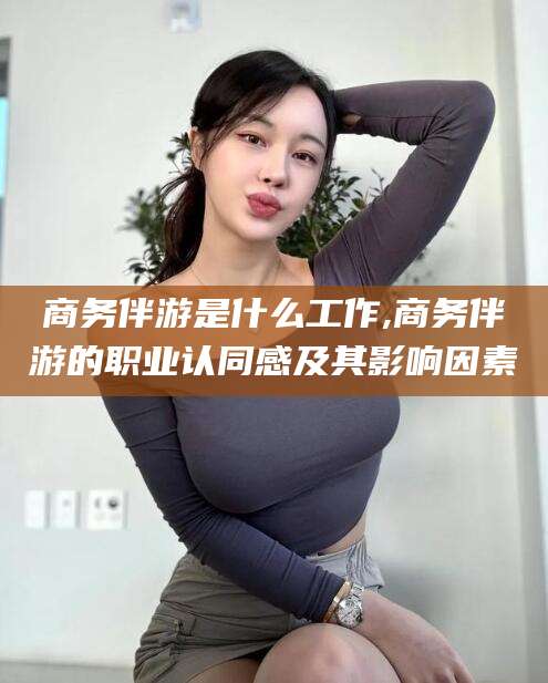 钟祥商务伴游是什么工作,商务伴游的职业认同感及其影响因素