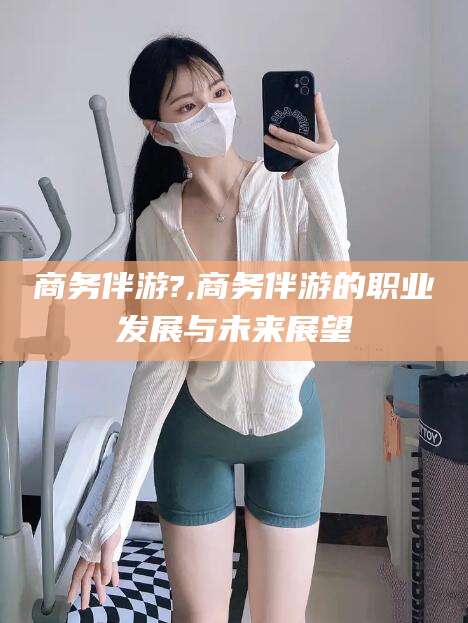 钟祥商务伴游?,商务伴游的职业发展与未来展望