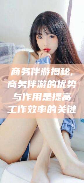 钟祥商务伴游揭秘,商务伴游的优势与作用是提高工作效率的关键