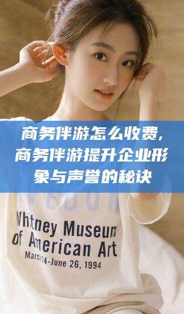 钟祥商务伴游怎么收费,商务伴游提升企业形象与声誉的秘诀