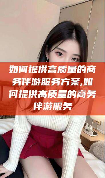 钟祥如何提供高质量的商务伴游服务方案,如何提供高质量的商务伴游服务